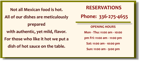 Not all Mexican food is hot. All of our dishes are meticulously prepared with authentic, yet mild, flavor. For those who like it hot we put a dish of hot sauce on the table. RESERVATIONS  Phone:  336-275-4655 OPENING HOURS Mon - Thu: 11:00 am - 10:00 pm Fri: 11:00 am - 11:00 pm Sat: 11:00 am - 10:00 pm Sun: 11:00 am - 9:00 pm